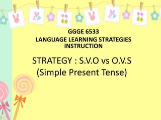 STRATEGY : S.V.O vs O.V.S
(Simple Present Tense)
GGGE 6533
LANGUAGE LEARNING STRATEGIES
INSTRUCTION
 