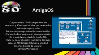 AmigaOS 
Conjunto de la familia de gestores de 
ventanas y ROMs que incluían por defecto los 
ordenadores personales 
Commodore Amiga como sistema operativo. 
Comenzó a funcionar en un microprocesador 
de la serie Motorola de la familia 68k 
Cabe destacar el núcleo multitarea llamado 
Exec, un API llamada Intuition y una GUI 
(Interfaz Gráfica de Usuario) 
llamadaWorkbench. 
 