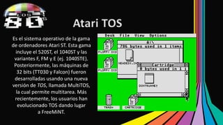 Atari TOS 
Es el sistema operativo de la gama 
de ordenadores Atari ST. Esta gama 
incluye el 520ST, el 1040ST y las 
variantes F, FM y E (ej. 1040STE). 
Posteriormente, las máquinas de 
32 bits (TT030 y Falcon) fueron 
desarrolladas usando una nueva 
versión de TOS, llamada MultiTOS, 
la cual permite multitarea. Más 
recientemente, los usuarios han 
evolucionado TOS dando lugar 
a FreeMiNT. 
 