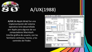 A/UX(1988) 
A/UX (de Apple Unix) fue una 
implementación del sistema 
operativo Unix desarrollada 
por Apple para algunas de sus 
computadoras Macintosh. 
Interfaz gráfica de usuario, con las 
familiares ventanas, menús, y los 
controles de Finder. 
 