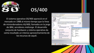 OS/400 
El sistema operativo OS/400 apareció en el 
mercado en 1988 al mismo tiempo que la línea 
de miniordenadores AS/400, llamados en la jerga 
de IBM, servidores midrange. El desarrollo 
conjunto de hardware y sistema operativo da 
como resultado un intenso aprovechamiento de 
los recursos de aquél. 
 