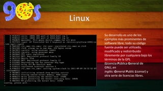 Su desarrollo es uno de los 
ejemplos más prominentes de 
software libre; todo su código 
fuente puede ser utilizado, 
modificado y redistribuido 
libremente por cualquiera bajo los 
términos de la GPL 
(Licencia Pública General de 
GNU, en 
inglés: General Public License) y 
otra serie de licencias libres. 
Linux 
 