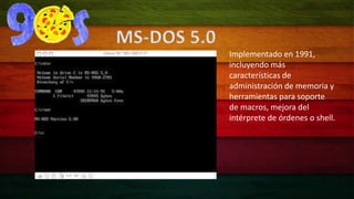 Implementado en 1991, 
incluyendo más 
características de 
administración de memoria y 
herramientas para soporte 
de macros, mejora del 
intérprete de órdenes o shell. 
MS-DOS 5.0 
 