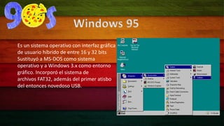 Windows 95 
Es un sistema operativo con interfaz gráfica 
de usuario híbrido de entre 16 y 32 bits 
Sustituyó a MS-DOS como sistema 
operativo y a Windows 3.x como entorno 
gráfico. Incorporó el sistema de 
archivos FAT32, además del primer atisbo 
del entonces novedoso USB. 
 