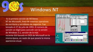 Windows NT 
Es la primera versión de Windows 
NT de Microsoft, línea de sistemas operativos 
de escritorio y servidores de negocios. Fue 
lanzado el 27 de julio de 1993. El número de 
versión se eligió para coincidir con la versión 
de Windows 3.1, versión de la más 
reciente GUI basada en DOS de Microsoft en la 
misma época, en razón de que poseía la misma 
apariencia visual. 
 