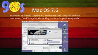 Mac OS 7.6 
Incluyeron Multitarea cooperativa, memoria virtual, compartir archivos 
personales, QuickTime, QuickDraw 3D y una interfaz gráfica mejorada. 
 