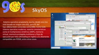 SkyOS 
Sistema operativo propietario, escrito desde cero (no 
está basado en ningún otro SO), para PC del 
tipo x86(también conocidas comoi386). Como todo 
sistema operativo moderno, soporta características 
como el multiproceso simétrico (SMP), memoria 
virtual, memoria protegida,multitarea y flujo de 
ejecución por hilos (threading en inglés) y es altamente 
compatible con POSIX, entre otras cosas. 
 