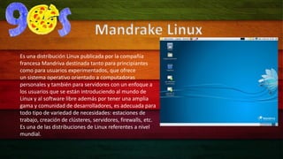 Mandrake Linux 
Es una distribución Linux publicada por la compañía 
francesa Mandriva destinada tanto para principiantes 
como para usuarios experimentados, que ofrece 
un sistema operativo orientado a computadoras 
personales y también para servidores con un enfoque a 
los usuarios que se están introduciendo al mundo de 
Linux y al software libre además por tener una amplia 
gama y comunidad de desarrolladores, es adecuada para 
todo tipo de variedad de necesidades: estaciones de 
trabajo, creación de clústeres, servidores, firewalls, etc. 
Es una de las distribuciones de Linux referentes a nivel 
mundial. 
 