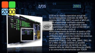 z/OS es el sistema operativo actual de 
las computadoras centrales de IBM. Del 
sistema MVT (de 1967) se pasó al MVS en 
1974 añadiéndole múltiples espacios 
de memoria virtual, agregándole a éste 
compatibilidad UNIX se pasó al OS/390 en 
1995, y ampliando a éste el 
direccionamiento de 64 bits se pasó a z/OS 
en el año 2000. z/OS ofrece muchos de los 
atributos que poseen los modernos sistemas 
operativos, Entre ellos podemos 
encontrar COBOL, CICS, IMS_(IBM), DB2, RA 
CF y SNA. En z/OS también es posible 
ejecutar una versión de 64 bits de Java, 
soporta APIs de UNIX (Especificación UNIX), 
y se comunica directamente con TCP/IP. 
 