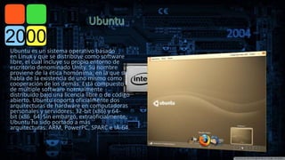  
2004 
Ubuntu es un sistema operativo basado 
en Linux y que se distribuye como software 
libre, el cual incluye su propio entorno de 
escritorio denominado Unity. Su nombre 
proviene de la ética homónima, en la que se 
habla de la existencia de uno mismo como 
cooperación de los demás. Está compuesto 
de múltiple software normalmente 
distribuido bajo una licencia libre o de código 
abierto. Ubuntu soporta oficialmente dos 
arquitecturas de hardware en computadoras 
personales y servidores: 32-bit (x86) y 64- 
bit (x86_64).Sin embargo, extraoficialmente, 
Ubuntu ha sido portado a más 
arquitecturas: ARM, PowerPC, SPARC e IA-64. 
 