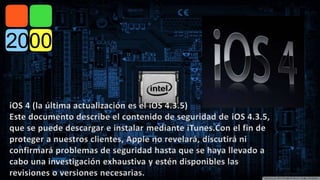iOS 4 (la última actualización es el iOS 4.3.5) 
Este documento describe el contenido de seguridad de iOS 4.3.5, 
que se puede descargar e instalar mediante iTunes.Con el fin de 
proteger a nuestros clientes, Apple no revelará, discutirá ni 
confirmará problemas de seguridad hasta que se haya llevado a 
cabo una investigación exhaustiva y estén disponibles las 
revisiones o versiones necesarias. 
 