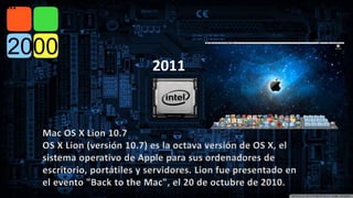 Mac OS X Lion 10.7 
OS X Lion (versión 10.7) es la octava versión de OS X, el 
sistema operativo de Apple para sus ordenadores de 
escritorio, portátiles y servidores. Lion fue presentado en 
el evento "Back to the Mac", el 20 de octubre de 2010. 
2011 
2011 
 