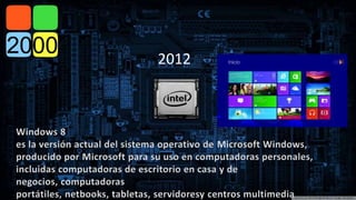 2012 
Windows 8 
es la versión actual del sistema operativo de Microsoft Windows, 
producido por Microsoft para su uso en computadoras personales, 
incluidas computadoras de escritorio en casa y de 
negocios, computadoras 
portátiles, netbooks, tabletas, servidoresy centros multimedia 
 