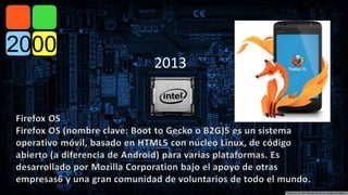 2013 
Firefox OS 
Firefox OS (nombre clave: Boot to Gecko o B2G)5 es un sistema 
operativo móvil, basado en HTML5 con núcleo Linux, de código 
abierto (a diferencia de Android) para varias plataformas. Es 
desarrollado por Mozilla Corporation bajo el apoyo de otras 
empresas6 y una gran comunidad de voluntarios de todo el mundo. 
 