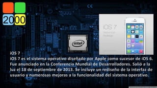 iOS 7 
iOS 7 es el sistema operativo diseñado por Apple como sucesor de iOS 6. 
Fue anunciado en la Conferencia Mundial de Desarrolladores. Salió a la 
luz el 18 de septiembre de 2013. Se incluye un rediseño de la interfaz de 
usuario y numerosas mejoras a la funcionalidad del sistema operativo. 
 