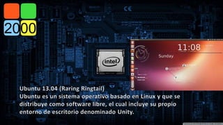 Ubuntu 13.04 (Raring Ringtail) 
Ubuntu es un sistema operativo basado en Linux y que se 
distribuye como software libre, el cual incluye su propio 
entorno de escritorio denominado Unity. 
 