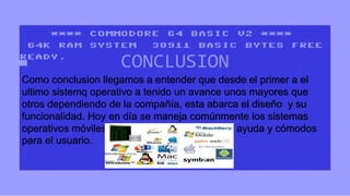 CONCLUSION 
Como conclusion llegamos a entender que desde el primer a el 
ultimo sistemq operativo a tenido un avance unos mayores que 
otros dependiendo de la compañía, esta abarca el diseño y su 
funcionalidad. Hoy en día se maneja comúnmente los sistemas 
operativos móviles los cuales han sido de gran ayuda y cómodos 
para el usuario. 
