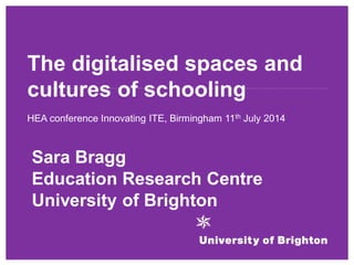 The digitalised spaces and cultures of schooling 
HEA conference Innovating ITE, Birmingham 11th July 2014 
Sara Bragg 
Education Research Centre 
University of Brighton  