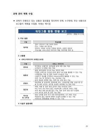 (2) 추진사례 
서울시: 시민 서비스디자인 워크숍 
∎ 대상: 페이스북, 천만상상오아시스 등 활용, 시민·공무원 제안 공모, 5개 과제 채택 
2013년 
・공통주택, 마을만들기 활성화 
・시민시각에서 버스승차부터 하차까지 
・골목골목 시작되는 우리마을 안전 프로젝트 
・지하철 액티브 디자인 
・시민과 함께 참여하는 M-Voting 구축 
2014년 
・동네밥집 사업 플랫폼 디자인 
・신체활동 친화 걷기 좋은 길 만들기 
・이용자 중심의 민원서비스 개선 
・119 구조・구급대원의 업무능률 향상 
・에너지 자립마을을 위한 서비스 디자인 
∎ 운영기간: 총 8주 
∎ 팀 구성: 과제별 8명 내외로 팀 구성(총 40명 내외) 
- 서비스디자이너, 시민(제안자, 학생 등), 공무원(제안자, 사업담당) 
∎ 추진절차 
사업 발굴 
➡ 
과제 선정 
➡ 
팀 구성 
➡ 
24 제2장 서비스디자인 준비하기 
과제 수행 
➡ 
결과 공유 
시민, 공무원 
제안 공모 
기획회의 
5개 선정 
과제당 
8~10명 
총 8주 
(워크숍 8회) 
최종 발표회 
∎ 워크숍 프로그램 
주차 주요일정 세부내용 
1 오리엔테이션 ・팀별 운영계획 수립 
・서비스디자인 이해 
2~3 ・문헌조사, 고객경험조사 
4 중간발표회 ・팀별 활동내용 및 향후 계획 발표 
5~8 ・서비스개선 컨셉 도출, 서비스디자인 개선안 제시 
9 최종발표회 ・팀별 과제수행 결과 발표 
∎ 인센티브: 제안 시민 및 공무원 포상(서울창의상) 
∎ 문의: 서울시 사회혁신담당관 02-2133-6317, 
서울디자인재단 시민서비스디자인센터 02-2096-0184 
 