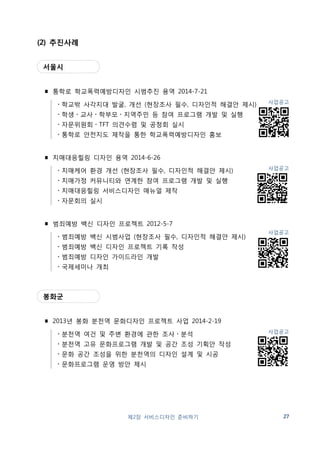 한국디자인진흥원 
∎ 행복한 학교만들기 서비스디자인 시범사업 중 용역 A 
: 서비스디자인 리서치 및 개발 2014-7-1 
・수요자 중심 서비스디자인 리서치 
・리서치 결과분석을 통한 시급현안 정의 및 이슈 도출 
・참여적 합동 워크숍을 통한 인사이트 도출 
・해결안 제안을 위한 서비스시나리오 개발 
・아이디어 실현을 위한 디자인 컨셉 개발 
・해결안 도출 
・시범 적용 
・시공에 대한 감리 
・성과 분석 
∎ 2013 공공서비스디자인 혁신사업 : 전통시장 개선 2013-10-28 
・수요자 중심 서비스디자인 리서치 
・리서치 결과분석을 통한 시급현안 정의 및 이슈 도출 
・리서치 기반 디자인 컨셉 개발 
・아이디어 실현을 위한 프로토타입 개발 
・해결안 도출 
사학연금 
∎ 긍정적 고객경험 창출을 위한 서비스디자인 컨설팅 용역 2013-8-21 
・공단의 고객경험 정의 
・고객경험접점 세부 진단 및 서비스 전략 방향 도출 
・고객경험 강화를 위한 접점 서비스 디자인 
28 제2장 서비스디자인 준비하기 
사업공고 
사업공고 
사업공고 
 
