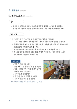 (2) 서비스 시나리오 작성 | Service Scenario 
정의 
▪ 영화 시나리오와 같이 서비스 컨셉을 설명하기 위해 상세한 정보가 담겨진 
이야기 형식의 글로서, 고객이 어떤 서비스를 경험하게 될지, 어떤 문제점이 
발생할 수 있는지 미리 살펴볼 수 있음 
출처: 『Future discovery 
research 2020』 
(기술인문융합창작소, 2013) 
제3장 서비스디자인 실행하기 43 
실행방법 
① Description: 새로운 서비스를 구성하는 세부 내용을 정리합니다. 
② Target: 서비스를 주로 이용하는 고객을 적습니다. 
③ Scenario: 서비스를 이용하는 절차와 경험을 시간 순서대로 적습니다. 
④ Needs  Value: 공급자와 사용자간 주고받는 혜택과 가치를 적습니다. 
작성예시 
 