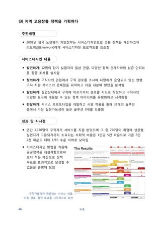 참고: 영국 정부가 추진한 공공서비스디자인 프로젝트 
목적 미래형 공공 서비스 창출을 목표로 '디자인적 사고'에 입각해 경제 사회적 문제에 대한 
새로운 사고 패러다임과 해결 방법을 모색하는 사업 
부록 67 
시간 2004 ~ 2006년 
예산 1,400만 파운드 (약 270억원) 
주관기관 디자인 카운슬이 해당 지역의 유관 기관과 협력하여 프로젝트 추진 
프로그램 Open Health 당뇨환자 등 만성질환자들이 자신의 생활습관과 관심사에 따라 보다 
활동적 삶을 영위할 수 있도록 지원하는 플랫폼을 제안 
Ageing 노인의 니즈와 열망을 파악해 보다 나은 노후를 위한 10가지 공공 서비스 제안 
Democracy 민주주의가 보다 잘 정립되도록 지역과 실행적 관점에서 문제를 바라보는 
방법을 실험, 공공의 신뢰를 얻기 위해 하원 의원들이 무엇을 할 수 있을지 모색 
Transformation Design 디자이너와 디자이너가 아닌 사람들간 공동 작업 방법 연구 
Energy 에너지 낭비가 심한 주거에서 10주 동안 홈 오너의 입장에서 절약 방안을 
검토함. 이산화탄소 방출을 줄일 수 있는 서비스와 제품에 대한 10가지의 서비스 제안 
Citizenship 국가와 시민들의 관계를 조정하고자 하는 방법을 찾기 위한 시도 
RED 
Dott07 | Design of the Time 
목적 RED가 발전된 형태로 디자인이 삶의 질 향상을 위해 어떤 역할을 할 수 있는지 시민들이 
직접 체험을 통해 인식을 할 수 있도록 함 
시간 2007년 
예산 600만 파운드 (약 110억원) 
주관기관 디자인 카운슬이 각 지역의 비즈니스 지원기관인 RDAs와 협력하여 프로젝트 추진 
프로그램 Building Schools for the Future 학교 건물을 리모델링하거나 재건축하는 프로젝트에 
디자인 개념을 도입 
Low Carb Lane 영국의 낡은 가정집들이 효율적으로 에너지를 사용하면서 탄소방출을 
줄일 수 있는 방법 제안 
Urban Farming 지역의 곳곳에 공간을 마련, 학교, 지역커뮤니티 등에서 직접 과일 
채소를 기를 수 있는 프로젝트로 공동체의식 고취 
Design and Sexual Health 젊은이들의 심각한 성병에 대해 교육하고 진료하는 곳의 
접근성을 위해 최초로 성적건강 서비스디자인을 마련, 시범구역을 정해 누구나 48시간 
안에 성병 감영여부 확인가능 
The Move Me 작은 시골마을의 교통 시스템을 효율적으로 디자인, 에너지 효율성 및 
개인교통수단의 편리성 도모 
Alzheimer 100 디자인을 통해 치매환자들과 이들을 돌보는 간호사들의 일상생활을 
개선할 수 있는 서비스와 제품 개발 
 