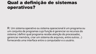 Qual a definição de sistemas
operativos?
R: Um sistema operativo ou sistema operacional é um programa ou
um conjunto de programas cujo função é gerenciar os recursos do
sistema ( definir qual programa recebe atenção do processador,
gerenciar memória, criar um sistema de arquivos, entre outros…)
fornecendo uma interface entre o computador e o usuário.