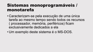 Sistemas monoprogramáveis /
monotarefa
• Caracterizam-se pela execução de uma única
tarefa ao mesmo tempo sendo todos os recursos
( processador, memória, periféricos) ficam
exclusivamente dedicados a ela
• Um exemplo deste sistema é o MS-DOS.