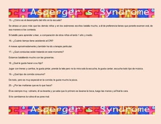15.- ¿Cómo es el desempeño del niño en la escuela? 
Se atrasa un poco más que los demás niños y en los exámenes escritos batalla mucho, a él de preferencia tienes que ponerle examen oral, de 
esa manera si los contesta. 
Si batallo para aprender a leer, a comparación de otros niños el tardo 1 año y medio. 
16.- ¿Cuánto tiempo tiene asistiendo al CRI? 
4 meses aproximadamente y también ha ido a terapia particular. 
17.- ¿Qué conductas están tratando en este momento? 
Estamos batallando mucho con las groserías. 
18. ¿Qué le gusta hacer a su hijo? 
Jugar con trenes y carritos, le gusta pintar, prende la tele pero no la mira solo la escucha, le gusta cantar, escucha todo tipo de música. 
19.- ¿Qué tipo de comida consume? 
De todo, pero es muy especial en la comida; le gusta mucho la pizza. 
20.- ¿Por las mañanas que es lo que hace? 
Él es siempre muy rutinario, él se levanta y ya sabe que lo primero es lavarse la boca, luego las manos y al final la cara. 
Si le cambiamos la rutina él se pone mal. 
 