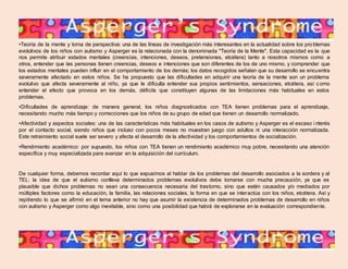 •Teoría de la mente y toma de perspectiva: una de las líneas de investigación más interesantes en la actualidad sobre los pro blemas 
evolutivos de los niños con autismo y Asperger es la relacionada con la denominada "Teoría de la Mente". Esta capacidad es la que 
nos permite atribuir estados mentales (creencias, intenciones, deseos, pretensiones, etcétera) tanto a nosotros mismos como a 
otros, entender que las personas tienen creencias, deseos e intenciones que son diferentes de los de uno mismo, y comprender que 
los estados mentales pueden influir en el comportamiento de los demás; los datos recogidos señalan que su desarrollo se encuentra 
severamente afectado en estos niños. Se ha propuesto que las dificultades en adquirir una teoría de la mente son un problema 
evolutivo que afecta severamente al niño, ya que le dificulta entender sus propios sentimientos, sensaciones, etcétera, así como 
entender el efecto que provoca en los demás, déficits que constituyen algunas de las limitaciones más habituales en estos 
problemas. 
•Dificultades de aprendizaje: de manera general, los niños diagnosticados con TEA tienen problemas para el aprendizaje, 
necesitando mucho más tiempo y correcciones que los niños de su grupo de edad que tienen un desarrollo normalizado. 
•Afectividad y aspectos sociales: una de las características más habituales en los casos de autismo y Asperger es el escaso i nterés 
por el contacto social, siendo niños que incluso con pocos meses no muestran juego con adultos ni una interacción normalizada. 
Este retraimiento social suele ser severo y afecta el desarrollo de la afectividad y los comportamientos de socialización. 
•Rendimiento académico: por supuesto, los niños con TEA tienen un rendimiento académico muy pobre, necesitando una atención 
específica y muy especializada para avanzar en la adquisición del currículum. 
De cualquier forma, debemos recordar aquí lo que expusimos al hablar de los problemas del desarrollo asociados a la sordera y al 
TEL: la idea de que el autismo conlleva determinados problemas evolutivos debe tomarse con mucha precaución, ya que es 
plausible que dichos problemas no sean una consecuencia necesaria del trastorno, sino que estén causados y/o mediados por 
múltiples factores como la educación, la familia, las relaciones sociales, la forma en que se interactúa con los niños, etcétera. Así y 
repitiendo lo que se afirmó en el tema anterior no hay que asumir la exi stencia de determinados problemas de desarrollo en niños 
con autismo y Asperger como algo inevitable, sino como una posibilidad que habrá de explorarse en la evaluación correspondiente. 
 