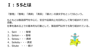 Ⅰ：５Sとは
「整理」「整頓」「清掃」「清潔」「躾け」の頭文字をとって5Sという。
もともとは製造部門を中心に、安全や品質向上を目的として取り組まれてきた
活動。
仕事を進める上での基本的な行動として、製造部門以外でも取り組まれている。
１．S...