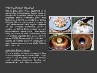 PREPARAÇÃO DAS BOLACHAS: 
Bata as gemas com 100g de açúcar até ter um 
creme fofo e esbranquiçado. Bata as claras em 
castelo com o restante açúcar e junte-as ao 
preparado anterior. Finalmente junte, muito 
levemente, a farinha peneirada e a gordura 
derretida. Recorte dois círculos com cerca de 
25cm de diâmetro em papel vegetal, coloque-os 
em dois tabuleiros previamente untados e 
polvilhe com farinha. Deite a massa num saco 
de pasteleiro munido de um bico liso e largo e 
cubra os círculos de papel fazendo uma espiral 
com a massa preparada. Leve a cozer em forno 
quente (200ºC) durante cerca de 15 minutos. 
Quando as bolachas estiverem cozidas, retire o 
papel e apare-as com uma faca afiada. Salpique 
com kirsh ou rum. 
PREPARAÇÃO DO CREME: 
Ponha a gelatina de molho em água fria. Bata 
as natas bem geladas até estarem fofas. Junte o 
açúcar e bata até obter um creme espesso. 
Junte a gelatina previamente derretida com 
água em lume brando . Bata para misturar. 
 