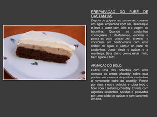 PREPARAÇÃO DO PURÉ DE 
CASTANHAS 
Depois de golpear as castanhas, coza-as 
em água temperada com sal. Descasque 
e leve a cozer com leite e a vagem de 
baunilha. Quando as castanhas 
começarem a desfazer-se, escorra e 
passe-as pelo passe-vite. Derreta o 
chocolate em banho-maria com uma 
colher de água e junte-o ao puré de 
castanhas. Junte ainda o açúcar e a 
manteiga. Bata até o creme estar muito 
bem ligado e fofo. 
ARMAÇÃO DO BOLO: 
Cubra uma das bolachas com uma 
camada de creme chantilly, sobre esta 
ponha uma camada de puré de castanhas 
e novamente outra de chantilly. Ponha 
por cima a outra bolacha e cubra todo o 
bolo com o restante chantilly. Enfeite com 
algumas castanhas cozidas e passadas 
por uma calda de açúcar e com caramelo 
em fios. 
 