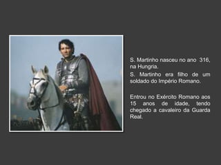 S. Martinho nasceu no ano 316, 
na Hungria. 
S. Martinho era filho de um 
soldado do Império Romano. 
Entrou no Exército Romano aos 
15 anos de idade, tendo 
chegado a cavaleiro da Guarda 
Real. 
 
