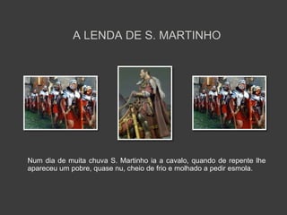 A LENDA DE S. MARTINHO 
Num dia de muita chuva S. Martinho ia a cavalo, quando de repente lhe 
apareceu um pobre, quase nu, cheio de frio e molhado a pedir esmola. 
 