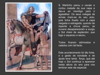 S. Martinho parou o cavalo e 
cortou metade da sua capa e 
deu-a ao mendigo para o 
agasalhar. Os seus colegas de 
armas riram-se do seu acto, 
pois tinha ficado com a capa 
rasgada e estragada, quando de 
repente a chuva parou, as 
nuvens desapareceram e surgiu 
o Sol cheio de esplendor, que 
logo o aqueceu e secou. 
Todos ficaram admirados e 
calados com tal facto. 
Este acontecimento foi tão forte, 
e o gesto de bondade e de 
ajuda teve tanta força, que até 
hoje o Sol continua a aparecer 
nesta altura do ano para nos 
lembrar este dia especial. 
 