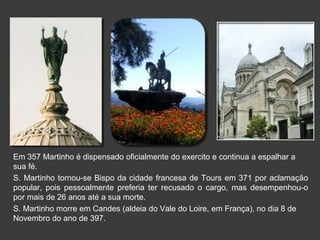 Em 357 Martinho é dispensado oficialmente do exercito e continua a espalhar a 
sua fé. 
S. Martinho tornou-se Bispo da cidade francesa de Tours em 371 por aclamação 
popular, pois pessoalmente preferia ter recusado o cargo, mas desempenhou-o 
por mais de 26 anos até a sua morte. 
S. Martinho morre em Candes (aldeia do Vale do Loire, em França), no dia 8 de 
Novembro do ano de 397. 
 