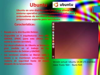 Ubuntu 
Ubuntu es una distribución Linux que ofrece un 
sistema operativo predominantemente enfocado a 
ordenadores de esc...