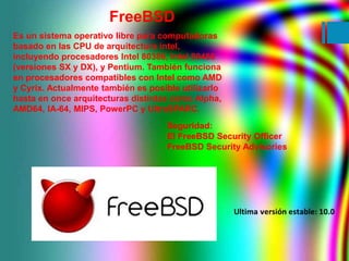 FreeBSD 
Es un sistema operativo libre para computadoras 
basado en las CPU de arquitectura intel, 
incluyendo procesadore...