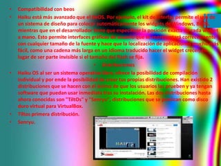 • Compatibilidad con beos 
• Haiku está más avanzado que el BeOS. Por ejemplo, el kit de interfaz permite el uso de 
un si...
