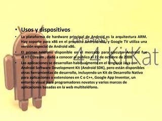 • Usos y dispositivos 
• La plataforma de hardware principal de Android es la arquitectura ARM. 
Hay soporte para x86 en e...