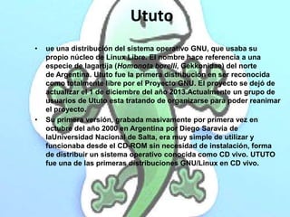 Ututo 
• ue una distribución del sistema operativo GNU, que usaba su 
propio núcleo de Linux Libre. El nombre hace referen...