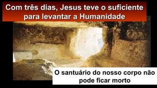 CCoomm ttrrêêss ddiiaass,, JJeessuuss tteevvee oo ssuuffiicciieennttee 
ppaarraa lleevvaannttaarr aa HHuummaanniiddaaddee 
O santuário do nosso corpo não 
pode ficar morto 
 