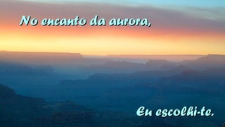 NNoo eennccaannttoo ddaa aauurroorraa,, 
EEuu eessccoollhhii--ttee.. 
 