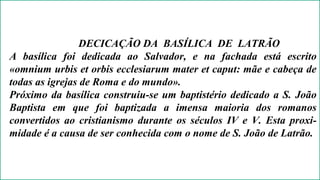 DECICAÇÃO DA BASÍLICA DE LATRÃO 
A basílica foi dedicada ao Salvador, e na fachada está escrito 
«omnium urbis et orbis ecclesiarum mater et caput: mãe e cabeça de 
todas as igrejas de Roma e do mundo». 
Próximo da basílica construiu-se um baptistério dedicado a S. João 
Baptista em que foi baptizada a imensa maioria dos romanos 
convertidos ao cristianismo durante os séculos IV e V. Esta proxi-midade 
é a causa de ser conhecida com o nome de S. João de Latrão. 
 