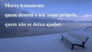 Morre lentamente 
quem destrói o seu amor próprio, 
quem não se deixa ajudar. 
 