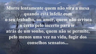 Morre lentamente quem não vira a mesa 
quando está infeliz com 
o seu trabalho, ou amor, quem não arrisca 
o certo pelo incerto para ir 
atrás de um sonho, quem não se permite, 
pelo menos uma vez na vida, fugir dos 
conselhos sensatos... 
 
