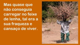 Mas quase que 
não conseguia 
carregar no feixe 
de lenha, tal era a 
sua fraqueza e 
cansaço de viver. 
 
