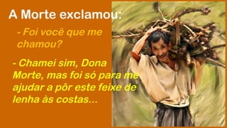A Morte exclamou: 
- Foi você que me 
chamou? 
- Chamei sim, Dona 
Morte, mas foi só para me 
ajudar a pôr este feixe de 
lenha às costas... 
 