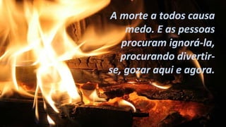 A morte a todos causa 
medo. E as pessoas 
procuram ignorá-la, 
procurando divertir-se, 
gozar aqui e agora. 
 